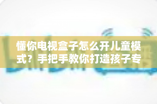 懂你电视盒子怎么开儿童模式?手把手教你打造孩子专属的安全观影空间 懂你电视盒子怎么开儿童模式?手把手教你打造孩子专属的安全观影空间