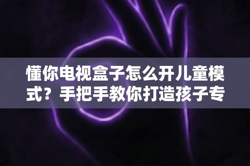 懂你电视盒子怎么开儿童模式?手把手教你打造孩子专属的安全观影空间 懂你电视盒子怎么开儿童模式?手把手教你打造孩子专属的安全观影空间