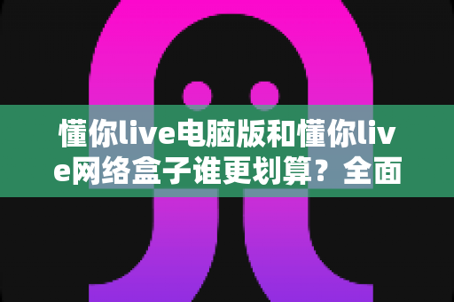 懂你live电脑版和懂你live网络盒子谁更划算?全面性价比对比与选购攻略一文看懂 懂你live电脑版和懂你live网络盒子谁更划算?全面性价比对比与选购攻略一文看懂