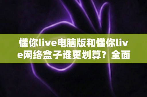 懂你live电脑版和懂你live网络盒子谁更划算?全面性价比对比与选购攻略一文看懂 懂你live电脑版和懂你live网络盒子谁更划算?全面性价比对比与选购攻略一文看懂