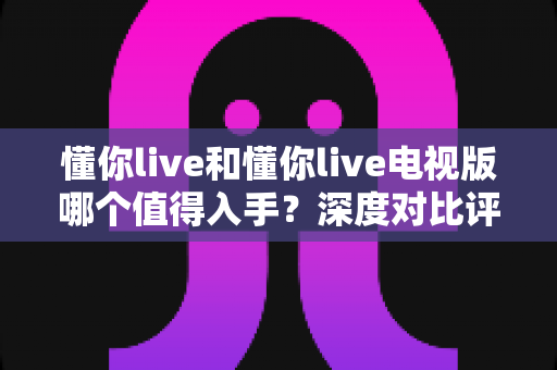 懂你live和懂你live电视版哪个值得入手?深度对比评测帮你选对不踩坑 懂你live和懂你live电视版哪个值得入手?深度对比评测帮你选对不踩坑