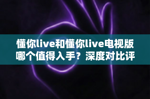 懂你live和懂你live电视版哪个值得入手?深度对比评测帮你选对不踩坑 懂你live和懂你live电视版哪个值得入手?深度对比评测帮你选对不踩坑