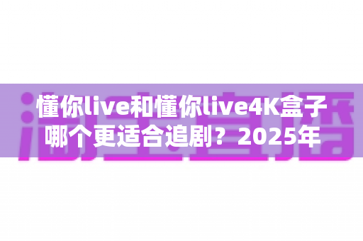 懂你live和懂你live4K盒子哪个更适合追剧？2025年追剧设备深度评测与选购指南