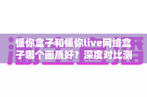 懂你盒子和懂你live网络盒子哪个画质好？深度对比测评助你选对高清观影利器
