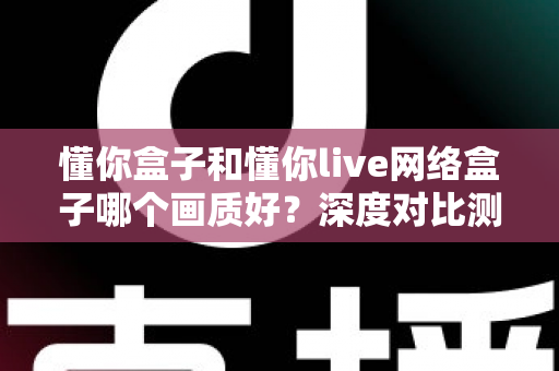 懂你盒子和懂你live网络盒子哪个画质好？深度对比测评助你选对高清观影利器