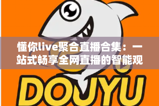 懂你live聚合直播合集:一站式畅享全网直播的智能观播神器 懂你live聚合直播合集:一站式畅享全网直播的智能观播神器