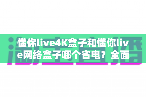 懂你live4K盒子和懂你live网络盒子哪个省电？全面功耗对比与实用省电指南