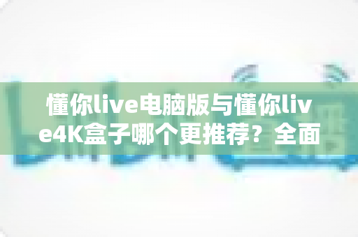 懂你live电脑版与懂你live4K盒子哪个更推荐?全面解析帮你选对设备 懂你live电脑版与懂你live4K盒子哪个更推荐?全面解析帮你选对设备