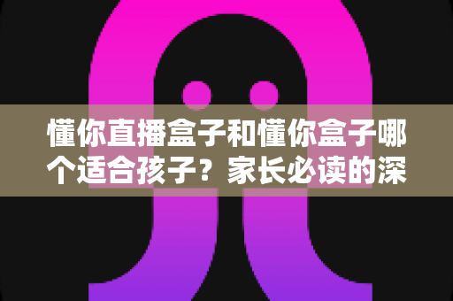 懂你直播盒子和懂你盒子哪个适合孩子?家长必读的深度对比与选购全攻略 懂你直播盒子和懂你盒子哪个适合孩子?家长必读的深度对比与选购全攻略