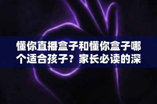 懂你直播盒子和懂你盒子哪个适合孩子?家长必读的深度对比与选购全攻略 懂你直播盒子和懂你盒子哪个适合孩子?家长必读的深度对比与选购全攻略