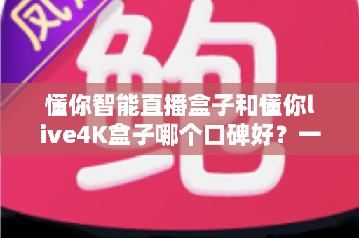懂你智能直播盒子和懂你live4K盒子哪个口碑好？一文看懂选购要点与真实用户评价