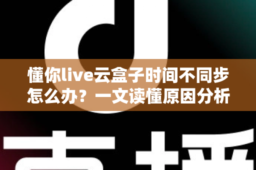 懂你live云盒子时间不同步怎么办?一文读懂原因分析与全流程解决指南 懂你live云盒子时间不同步怎么办?一文读懂原因分析与全流程解决指南
