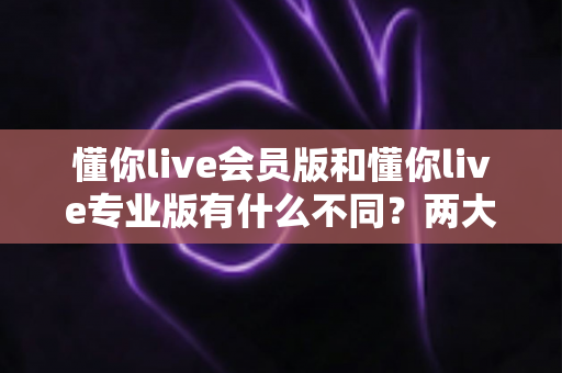 懂你live会员版和懂你live专业版有什么不同？两大版本核心差异与选购全指南