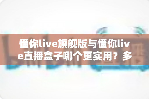懂你live旗舰版与懂你live直播盒子哪个更实用?多维度深度对比帮你精准选型 懂你live旗舰版与懂你live直播盒子哪个更实用?多维度深度对比帮你精准选型