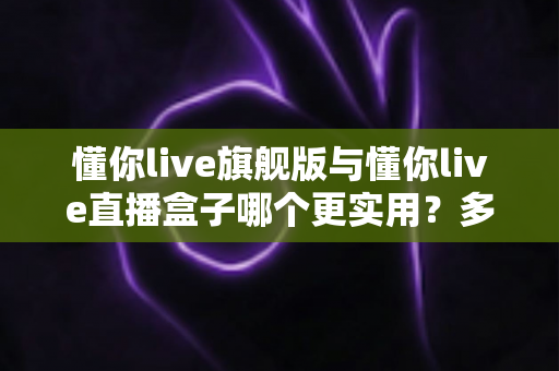 懂你live旗舰版与懂你live直播盒子哪个更实用?多维度深度对比帮你精准选型 懂你live旗舰版与懂你live直播盒子哪个更实用?多维度深度对比帮你精准选型