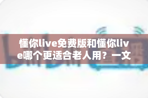 懂你live免费版和懂你live哪个更适合老人用?一文看懂版本差异与长辈使用全指南 懂你live免费版和懂你live哪个更适合老人用?一文看懂版本差异与长辈使用全指南