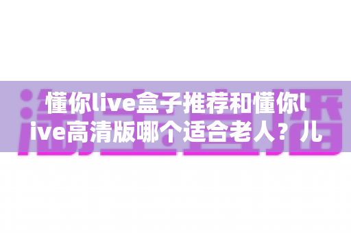 懂你live盒子推荐和懂你live高清版哪个适合老人？儿女必看的选购指南