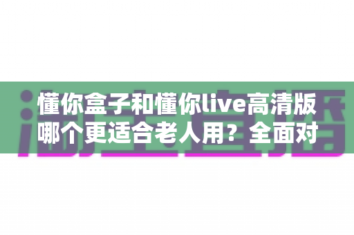 懂你盒子和懂你live高清版哪个更适合老人用?全面对比分析助您轻松选购 懂你盒子和懂你live高清版哪个更适合老人用?全面对比分析助您轻松选购
