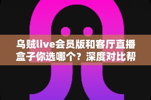 乌贼live会员版和客厅直播盒子你选哪个?深度对比帮你找到最适合的大屏观影方案 乌贼live会员版和客厅直播盒子你选哪个?深度对比帮你找到最适合的大屏观影方案