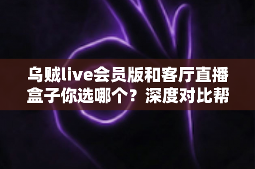 乌贼live会员版和客厅直播盒子你选哪个？深度对比帮你找到最适合的大屏观影方案