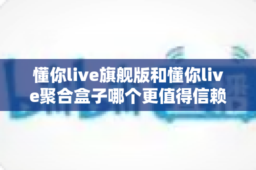 懂你live旗舰版和懂你live聚合盒子哪个更值得信赖?深度对比评测与避坑选购指南 懂你live旗舰版和懂你live聚合盒子哪个更值得信赖?深度对比评测与避坑选购指南