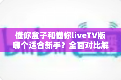 懂你盒子和懂你liveTV版哪个适合新手？全面对比解析助你轻松上手