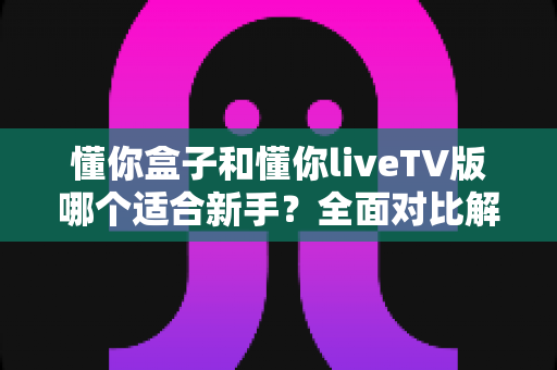 懂你盒子和懂你liveTV版哪个适合新手？全面对比解析助你轻松上手