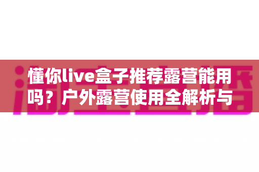 懂你live盒子推荐露营能用吗？户外露营使用全解析与实用指南
