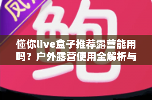 懂你live盒子推荐露营能用吗？户外露营使用全解析与实用指南