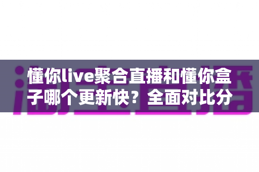 懂你live聚合直播和懂你盒子哪个更新快？全面对比分析与选购指南助你轻松决策