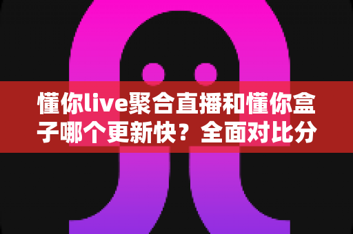 懂你live聚合直播和懂你盒子哪个更新快？全面对比分析与选购指南助你轻松决策