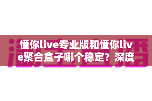 懂你live专业版和懂你live聚合盒子哪个稳定?深度对比测评与选购避坑指南 懂你live专业版和懂你live聚合盒子哪个稳定?深度对比测评与选购避坑指南