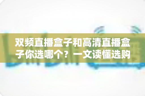双频直播盒子和高清直播盒子你选哪个？一文读懂选购要点，告别纠结