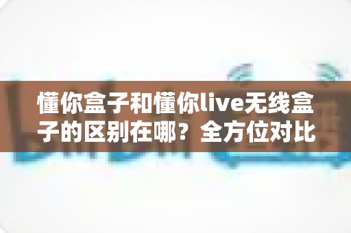 懂你盒子和懂你live无线盒子的区别在哪？全方位对比帮你选对设备