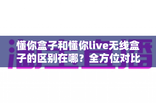 懂你盒子和懂你live无线盒子的区别在哪？全方位对比帮你选对设备