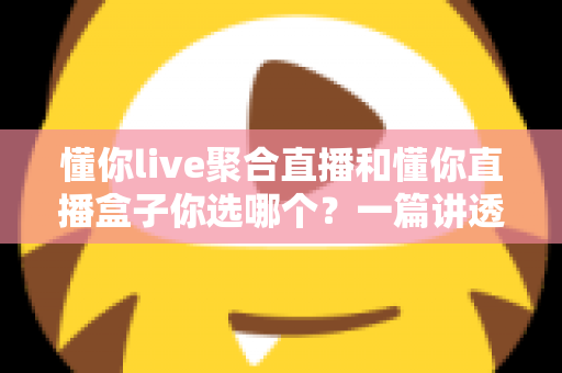 懂你live聚合直播和懂你直播盒子你选哪个？一篇讲透功能、体验与选购建议的完整指南