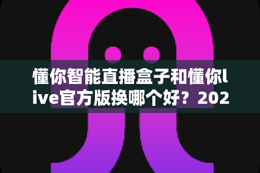 懂你智能直播盒子和懂你live官方版换哪个好?2025最全对比评测与选购指南 懂你智能直播盒子和懂你live官方版换哪个好?2025最全对比评测与选购指南
