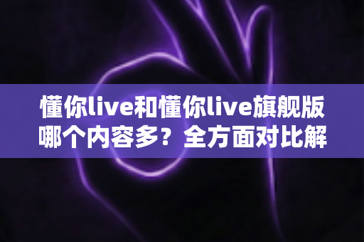 懂你live和懂你live旗舰版哪个内容多?全方面对比解析助你选对版本 懂你live和懂你live旗舰版哪个内容多?全方面对比解析助你选对版本