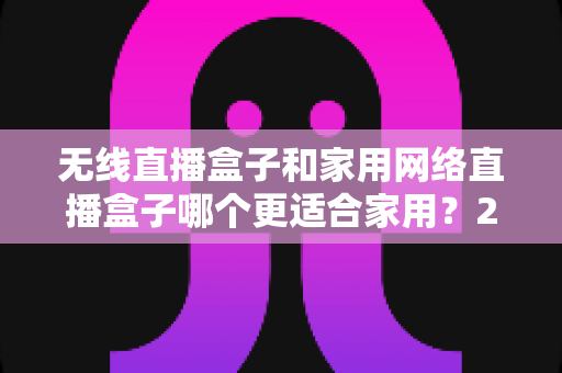 无线直播盒子和家用网络直播盒子哪个更适合家用?2025年家庭选购完全指南与深度对比解析 无线直播盒子和家用网络直播盒子哪个更适合家用?2025年家庭选购完全指南与深度对比解析