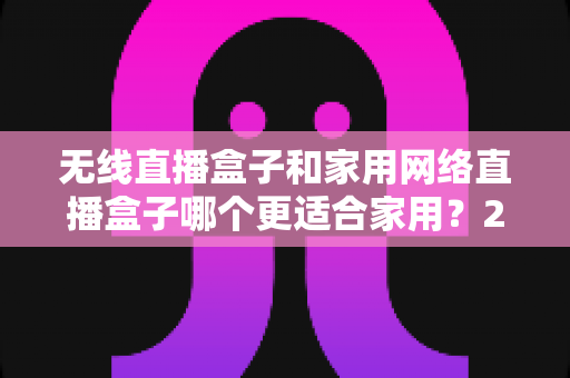 无线直播盒子和家用网络直播盒子哪个更适合家用？2025年家庭选购完全指南与深度对比解析