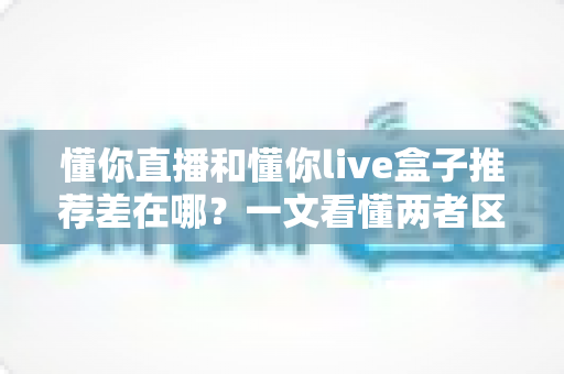 懂你直播和懂你live盒子推荐差在哪？一文看懂两者区别与选购指南