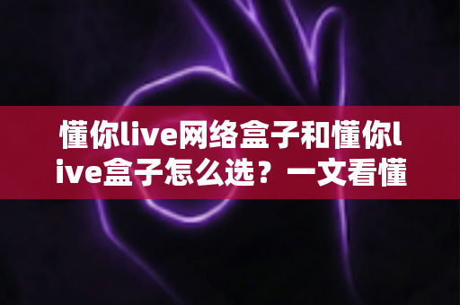 懂你live网络盒子和懂你live盒子怎么选？一文看懂两者差异与最佳选购方案