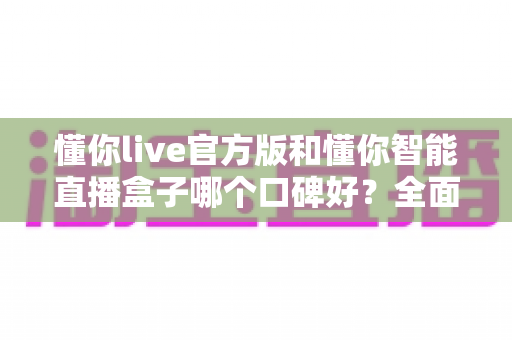 懂你live官方版和懂你智能直播盒子哪个口碑好？全面对比解析助你选对直播利器