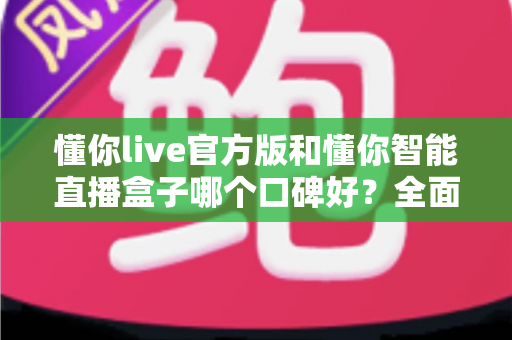 懂你live官方版和懂你智能直播盒子哪个口碑好？全面对比解析助你选对直播利器