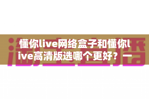 懂你live网络盒子和懂你live高清版选哪个更好？一份全方位对比指南帮你轻松做决定