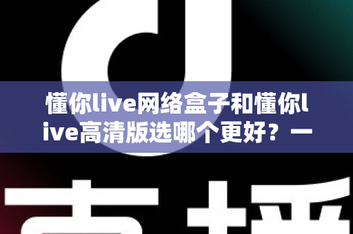 懂你live网络盒子和懂你live高清版选哪个更好？一份全方位对比指南帮你轻松做决定