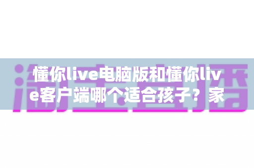 懂你live电脑版和懂你live客户端哪个适合孩子？家长最全选择指南与使用建议