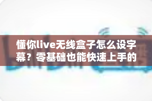 懂你live无线盒子怎么设字幕?零基础也能快速上手的直播字幕设置全攻略 懂你live无线盒子怎么设字幕?零基础也能快速上手的直播字幕设置全攻略