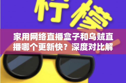 家用网络直播盒子和乌贼直播哪个更新快？深度对比解析与选购指南，帮你找到更新更快、体验更佳的观赛方案