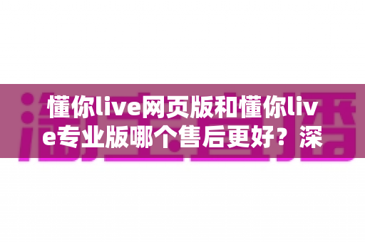 懂你live网页版和懂你live专业版哪个售后更好?深度对比解析与选购指南 懂你live网页版和懂你live专业版哪个售后更好?深度对比解析与选购指南